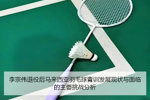 李宗伟退役后马来西亚羽毛球青训发展现状与面临的主要挑战分析 | BANDAO SPORTS